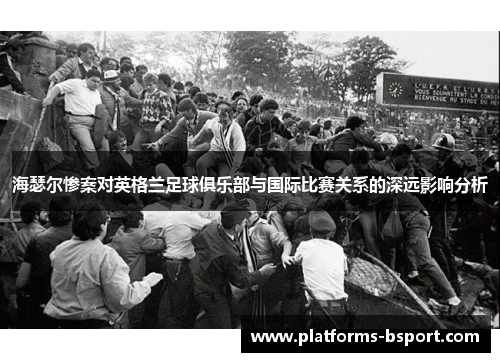 海瑟尔惨案对英格兰足球俱乐部与国际比赛关系的深远影响分析